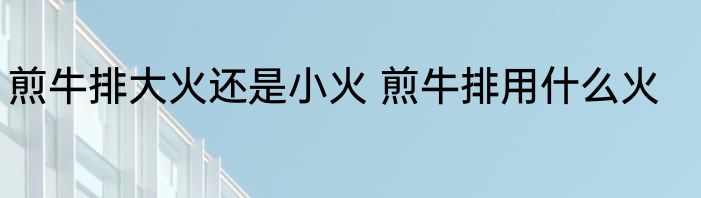煎牛排大火还是小火 煎牛排用什么火