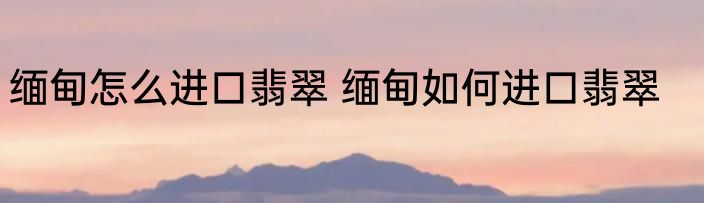 缅甸怎么进口翡翠 缅甸如何进口翡翠