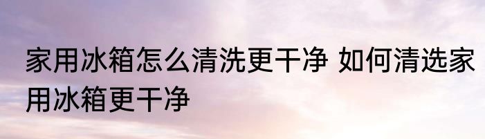家用冰箱怎么清洗更干净 如何清选家用冰箱更干净