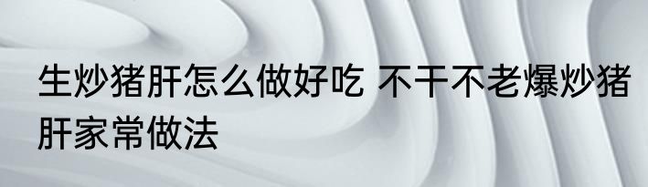 生炒猪肝怎么做好吃 不干不老爆炒猪肝家常做法