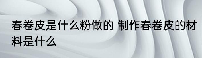 春卷皮是什么粉做的 制作春卷皮的材料是什么