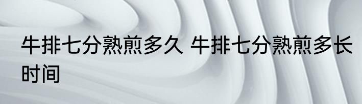 牛排七分熟煎多久 牛排七分熟煎多长时间