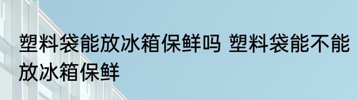 塑料袋能放冰箱保鲜吗 塑料袋能不能放冰箱保鲜