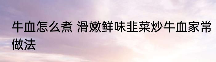牛血怎么煮 滑嫩鲜味韭菜炒牛血家常做法