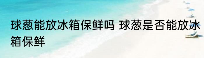 球葱能放冰箱保鲜吗 球葱是否能放冰箱保鲜
