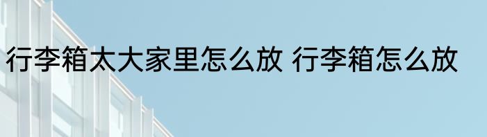 行李箱太大家里怎么放 行李箱怎么放