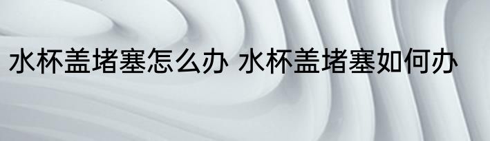水杯盖堵塞怎么办 水杯盖堵塞如何办