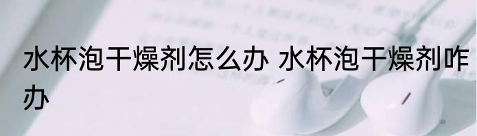 水杯泡干燥剂怎么办 水杯泡干燥剂咋办