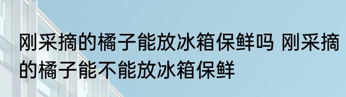 刚采摘的橘子能放冰箱保鲜吗 刚采摘的橘子能不能放冰箱保鲜
