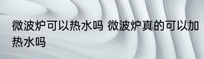 微波炉可以热水吗 微波炉真的可以加热水吗