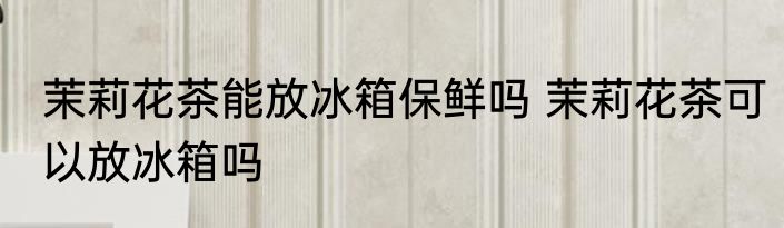 茉莉花茶能放冰箱保鲜吗 茉莉花茶可以放冰箱吗