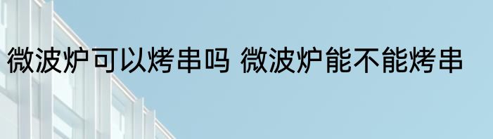 微波炉可以烤串吗 微波炉能不能烤串