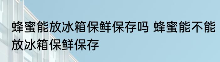 蜂蜜能放冰箱保鲜保存吗 蜂蜜能不能放冰箱保鲜保存