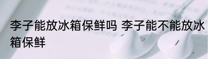 李子能放冰箱保鲜吗 李子能不能放冰箱保鲜