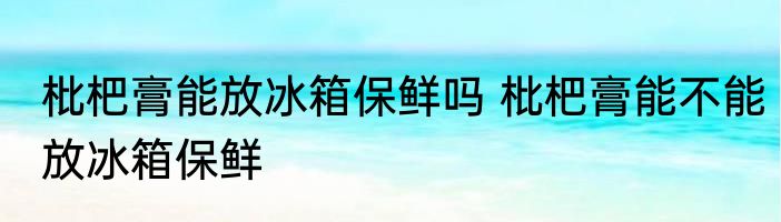 枇杷膏能放冰箱保鲜吗 枇杷膏能不能放冰箱保鲜