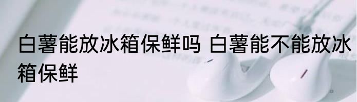 白薯能放冰箱保鲜吗 白薯能不能放冰箱保鲜