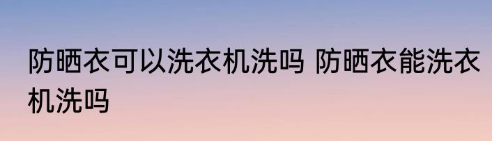 防晒衣可以洗衣机洗吗 防晒衣能洗衣机洗吗