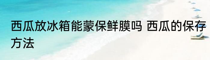 西瓜放冰箱能蒙保鲜膜吗 西瓜的保存方法