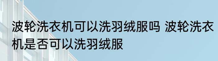 波轮洗衣机可以洗羽绒服吗 波轮洗衣机是否可以洗羽绒服