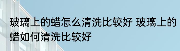 玻璃上的蜡怎么清洗比较好 玻璃上的蜡如何清洗比较好