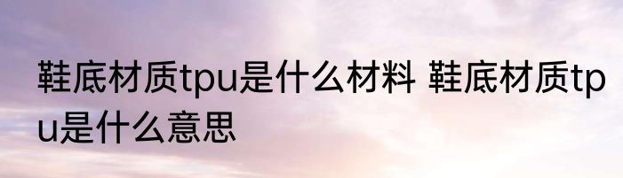 鞋底材质tpu是什么材料 鞋底材质tpu是什么意思