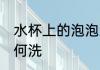 水杯上的泡泡怎么洗 水杯上的泡泡如何洗