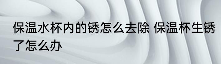保温水杯内的锈怎么去除 保温杯生锈了怎么办