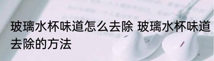 玻璃水杯味道怎么去除 玻璃水杯味道去除的方法