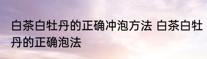 白茶白牡丹的正确冲泡方法 白茶白牡丹的正确泡法