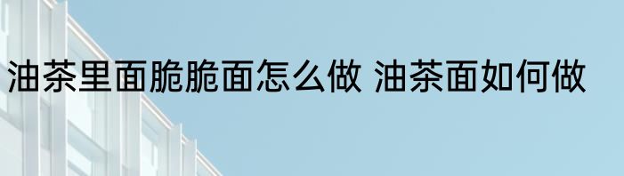 油茶里面脆脆面怎么做 油茶面如何做