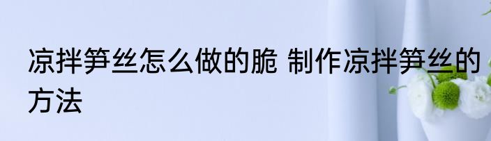 凉拌笋丝怎么做的脆 制作凉拌笋丝的方法