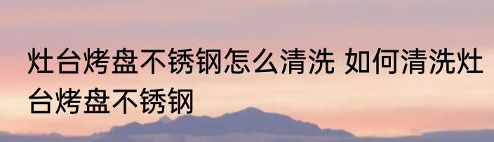 灶台烤盘不锈钢怎么清洗 如何清洗灶台烤盘不锈钢