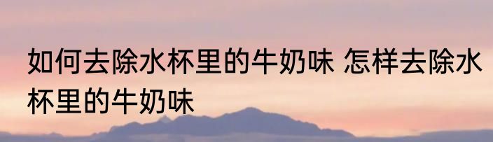 如何去除水杯里的牛奶味 怎样去除水杯里的牛奶味
