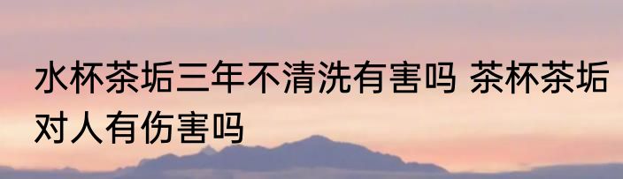 水杯茶垢三年不清洗有害吗 茶杯茶垢对人有伤害吗