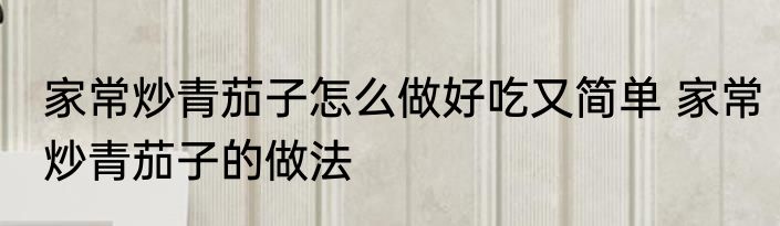 家常炒青茄子怎么做好吃又简单 家常炒青茄子的做法