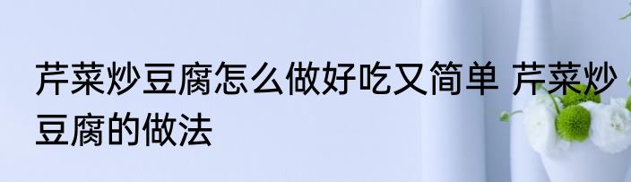 芹菜炒豆腐怎么做好吃又简单 芹菜炒豆腐的做法
