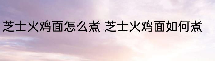 芝士火鸡面怎么煮 芝士火鸡面如何煮