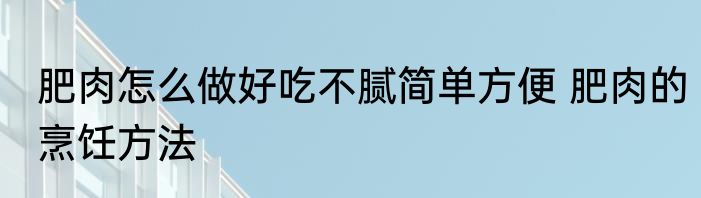 肥肉怎么做好吃不腻简单方便 肥肉的烹饪方法