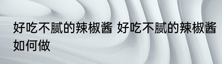 好吃不腻的辣椒酱 好吃不腻的辣椒酱如何做