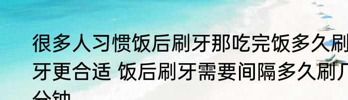 很多人习惯饭后刷牙那吃完饭多久刷牙更合适 饭后刷牙需要间隔多久刷几分钟