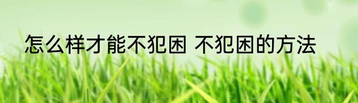 怎么样才能不犯困 不犯困的方法