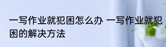 一写作业就犯困怎么办 一写作业就犯困的解决方法