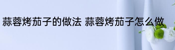 蒜蓉烤茄子的做法 蒜蓉烤茄子怎么做