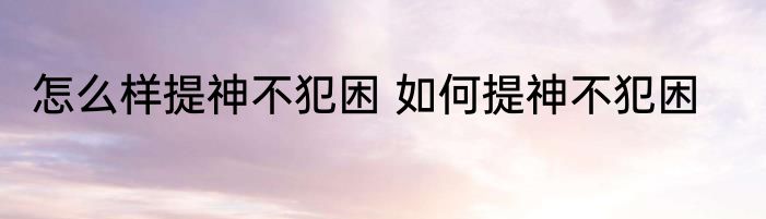 怎么样提神不犯困 如何提神不犯困