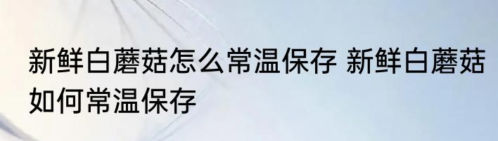 新鲜白蘑菇怎么常温保存 新鲜白蘑菇如何常温保存