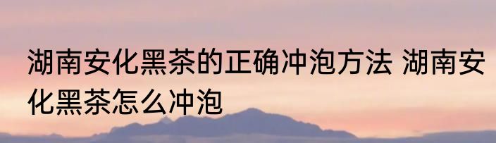 湖南安化黑茶的正确冲泡方法 湖南安化黑茶怎么冲泡