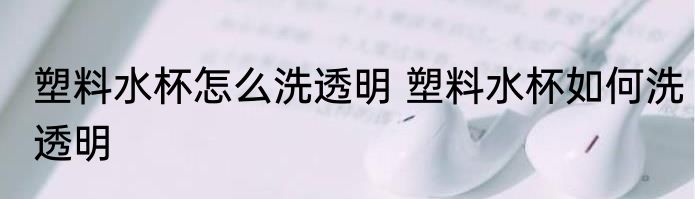 塑料水杯怎么洗透明 塑料水杯如何洗透明