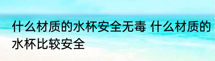 什么材质的水杯安全无毒 什么材质的水杯比较安全