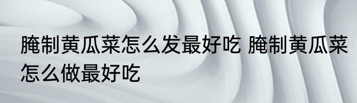 腌制黄瓜菜怎么发最好吃 腌制黄瓜菜怎么做最好吃