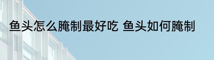 鱼头怎么腌制最好吃 鱼头如何腌制